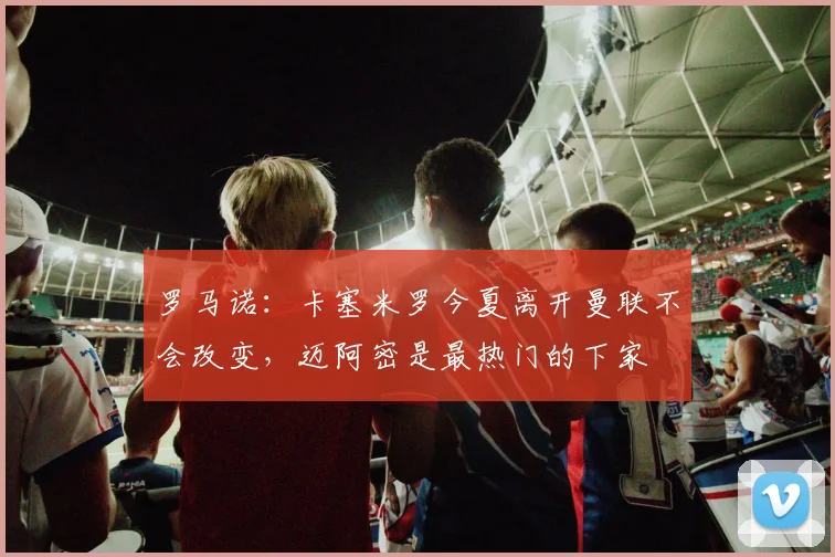 罗马诺：卡塞米罗今夏离开曼联不会改变，迈阿密是最热门的下家