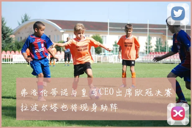 弗洛伦蒂诺与皇马CEO出席欧冠决赛拉波尔塔也将现身助阵