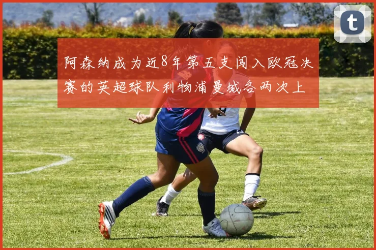 阿森纳成为近8年第五支闯入欧冠决赛的英超球队利物浦曼城各两次上演辉煌
