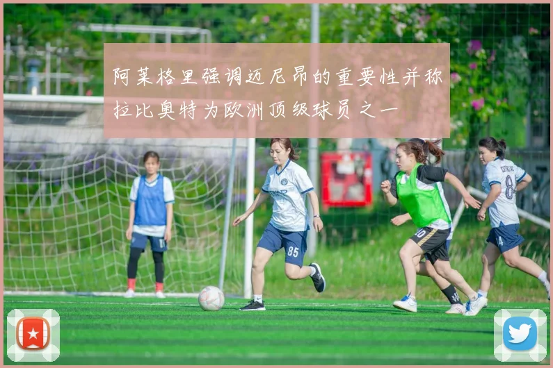 阿莱格里强调迈尼昂的重要性并称拉比奥特为欧洲顶级球员之一