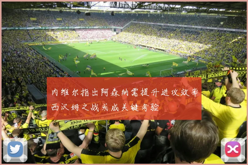内维尔指出阿森纳需提升进攻效率西汉姆之战或成关键考验