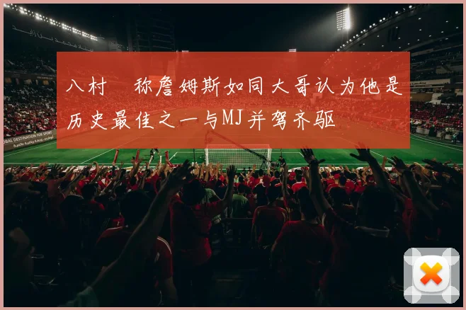 八村塁称詹姆斯如同大哥认为他是历史最佳之一与MJ并驾齐驱