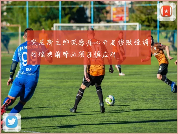 突尼斯主帅深感痛心开局惨败强调对瑞典前锋必须谨慎应对