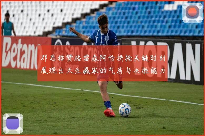 邓恩称赞格雷森阿伦拼抢关键时刻展现出天生赢家的气质与决胜能力