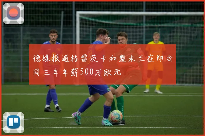 德媒报道格雷茨卡加盟米兰在即合同三年年薪500万欧元