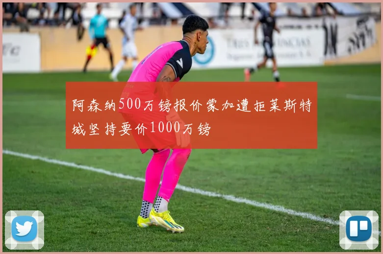 阿森纳500万镑报价蒙加遭拒莱斯特城坚持要价1000万镑
