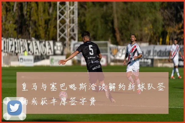 皇马与塞巴略斯洽谈解约新球队签约或获丰厚签字费