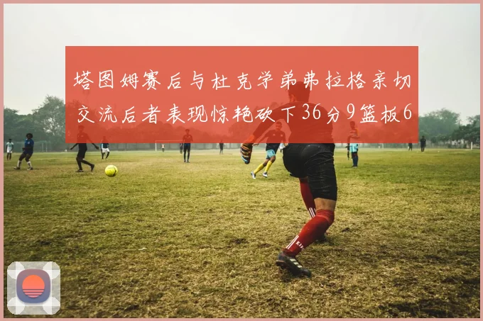 塔图姆赛后与杜克学弟弗拉格亲切交流后者表现惊艳砍下36分9篮板6助攻